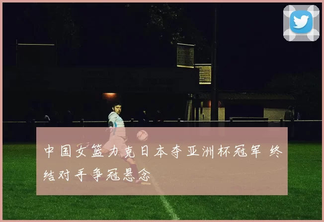 中国女篮力克日本夺亚洲杯冠军 终结对手争冠悬念