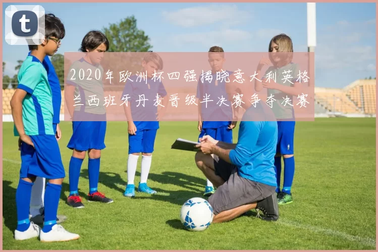 2020年欧洲杯四强揭晓意大利英格兰西班牙丹麦晋级半决赛争夺决赛席位