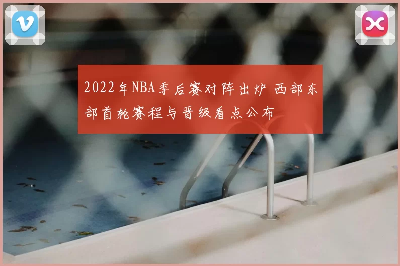 2022年NBA季后赛对阵出炉 西部东部首轮赛程与晋级看点公布