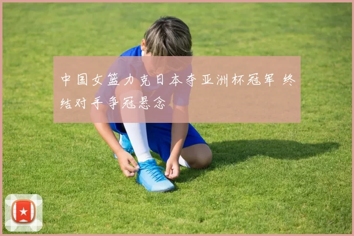 中国女篮力克日本夺亚洲杯冠军 终结对手争冠悬念