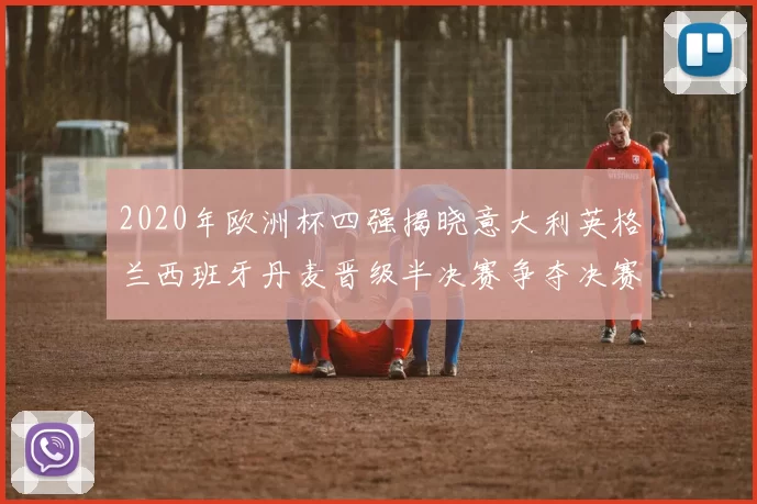 2020年欧洲杯四强揭晓意大利英格兰西班牙丹麦晋级半决赛争夺决赛席位