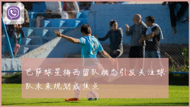 巴萨球星梅西留队动态引发关注球队未来规划成焦点