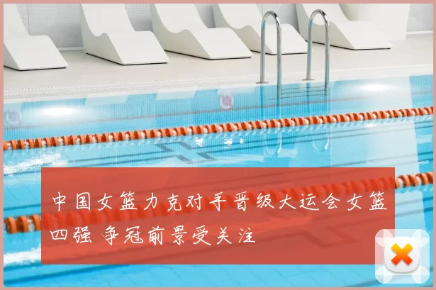 中国女篮力克对手晋级大运会女篮四强 争冠前景受关注