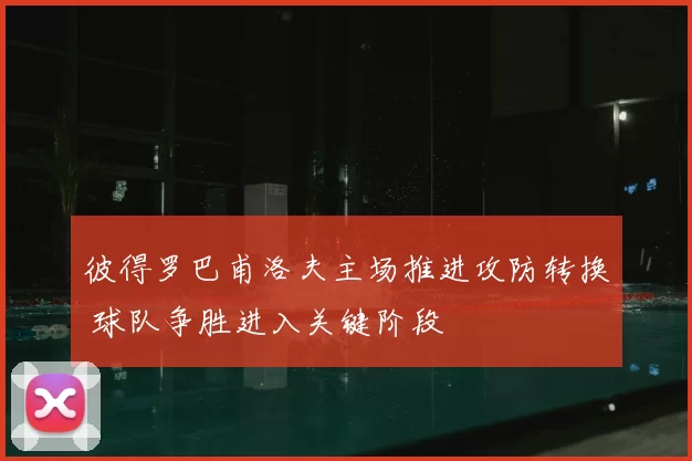 彼得罗巴甫洛夫主场推进攻防转换 球队争胜进入关键阶段
