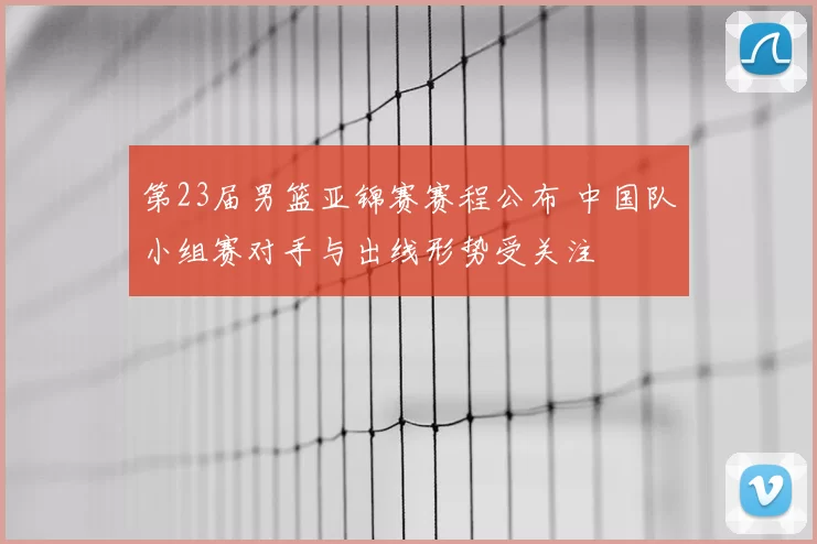 第23届男篮亚锦赛赛程公布 中国队小组赛对手与出线形势受关注