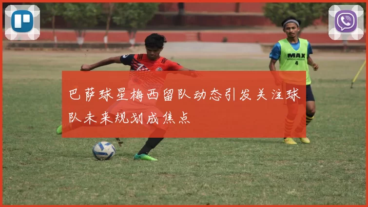 巴萨球星梅西留队动态引发关注球队未来规划成焦点