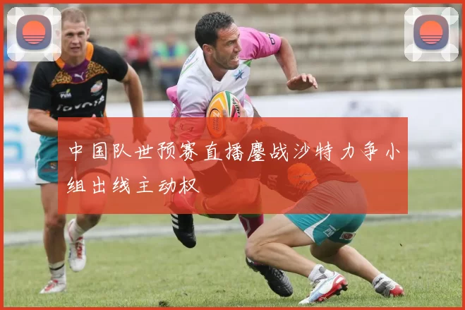 中国队世预赛直播鏖战沙特力争小组出线主动权
