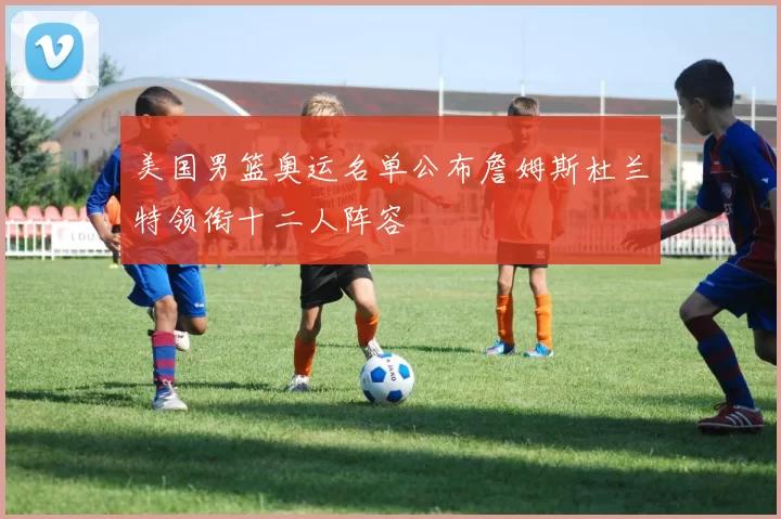 美国男篮奥运名单公布詹姆斯杜兰特领衔十二人阵容