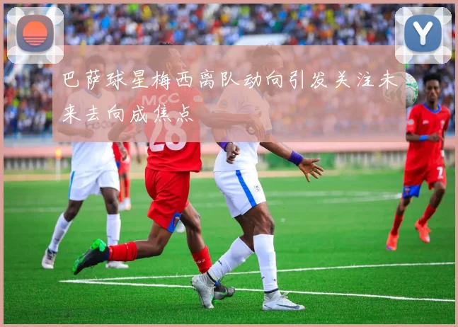 巴萨球星梅西离队动向引发关注未来去向成焦点