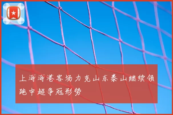 上海海港客场力克山东泰山继续领跑中超争冠形势