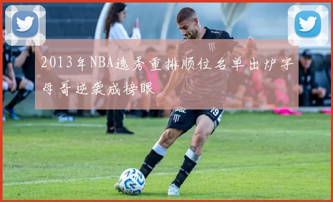 2013年NBA选秀重排顺位名单出炉字母哥逆袭成榜眼