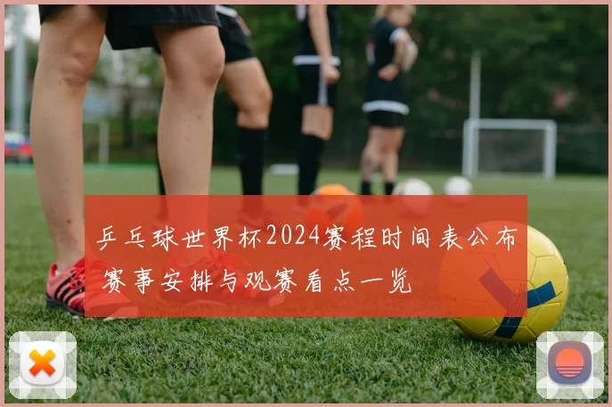乒乓球世界杯2024赛程时间表公布 赛事安排与观赛看点一览