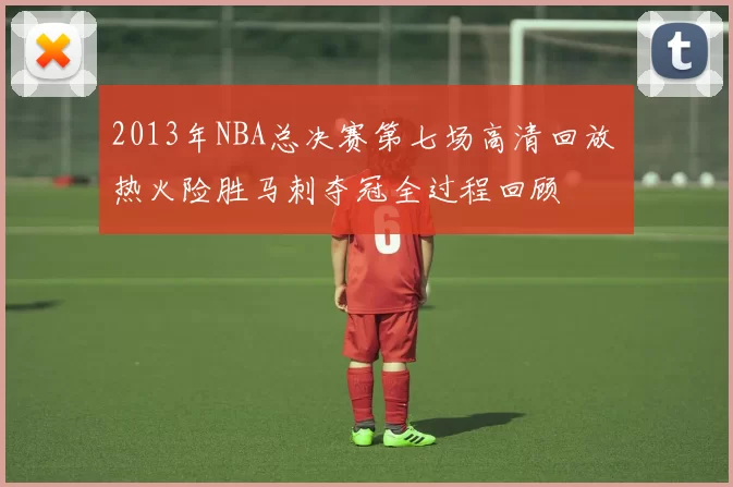 2013年NBA总决赛第七场高清回放 热火险胜马刺夺冠全过程回顾