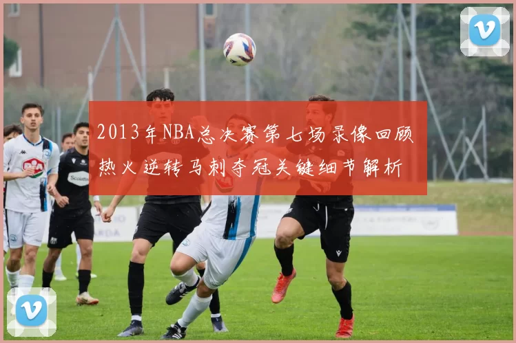 2013年NBA总决赛第七场录像回顾 热火逆转马刺夺冠关键细节解析