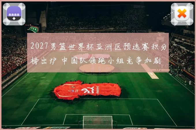 2027男篮世界杯亚洲区预选赛积分榜出炉 中国队领跑小组竞争加剧