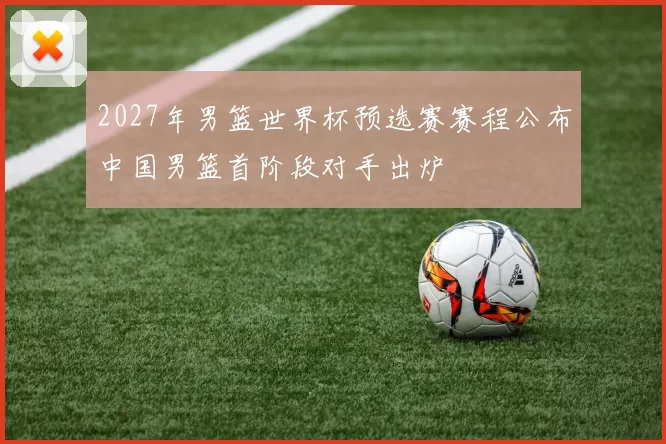 2027年男篮世界杯预选赛赛程公布中国男篮首阶段对手出炉