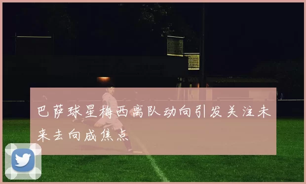 巴萨球星梅西离队动向引发关注未来去向成焦点