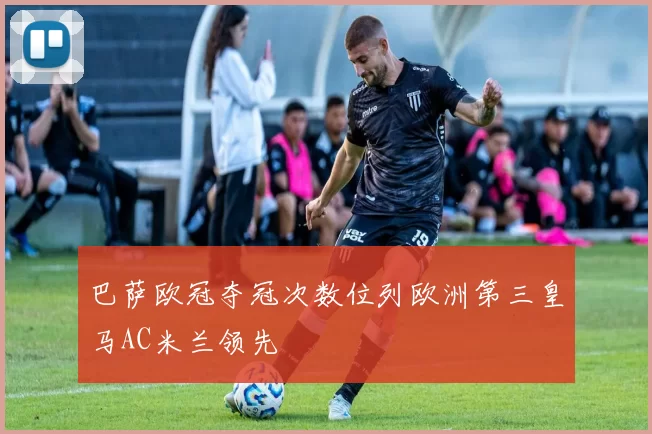 巴萨欧冠夺冠次数位列欧洲第三皇马AC米兰领先
