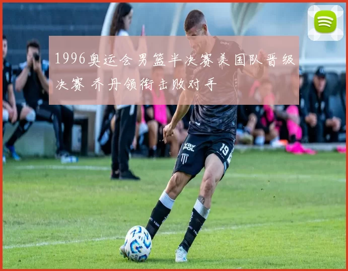 1996奥运会男篮半决赛美国队晋级决赛 乔丹领衔击败对手