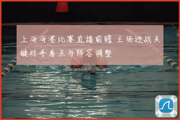 上海海港比赛直播前瞻 主场迎战关键对手看点与阵容调整