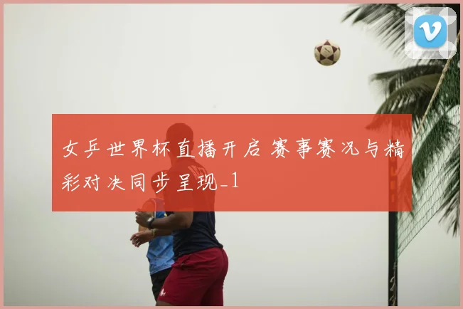 女乒世界杯直播开启 赛事赛况与精彩对决同步呈现_1