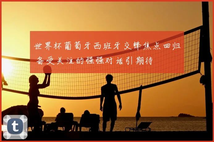 世界杯葡萄牙西班牙交锋焦点回归 备受关注的强强对话引期待