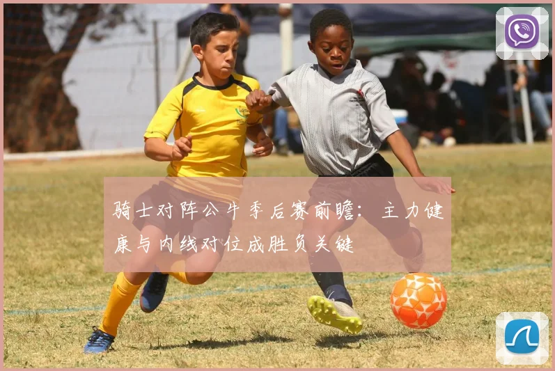 骑士对阵公牛季后赛前瞻：主力健康与内线对位成胜负关键