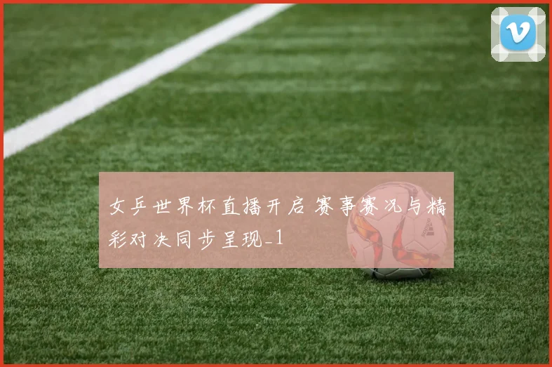 女乒世界杯直播开启 赛事赛况与精彩对决同步呈现_1