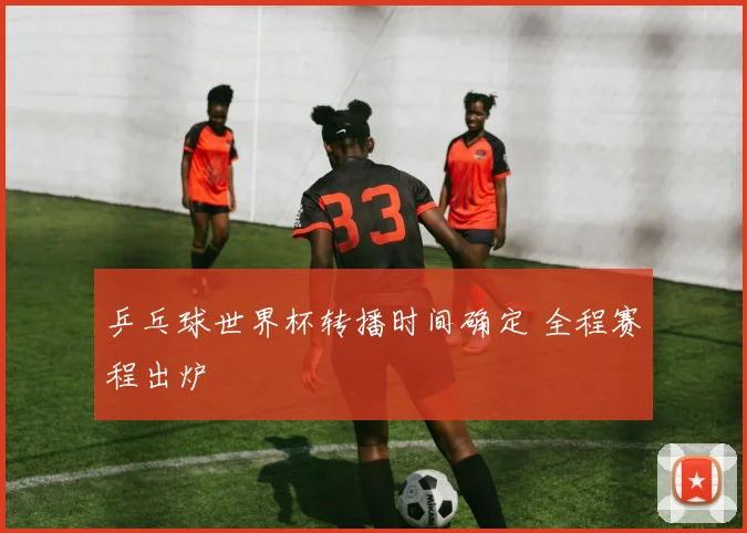 乒乓球世界杯转播时间确定 全程赛程出炉