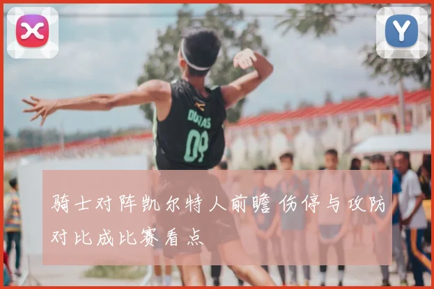 骑士对阵凯尔特人前瞻 伤停与攻防对比成比赛看点