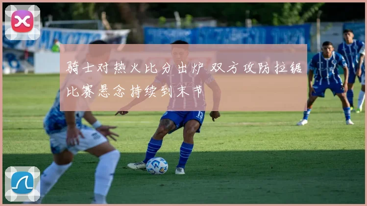 骑士对热火比分出炉 双方攻防拉锯比赛悬念持续到末节