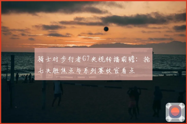 骑士对步行者G7央视转播前瞻：抢七决胜焦点与系列赛收官看点