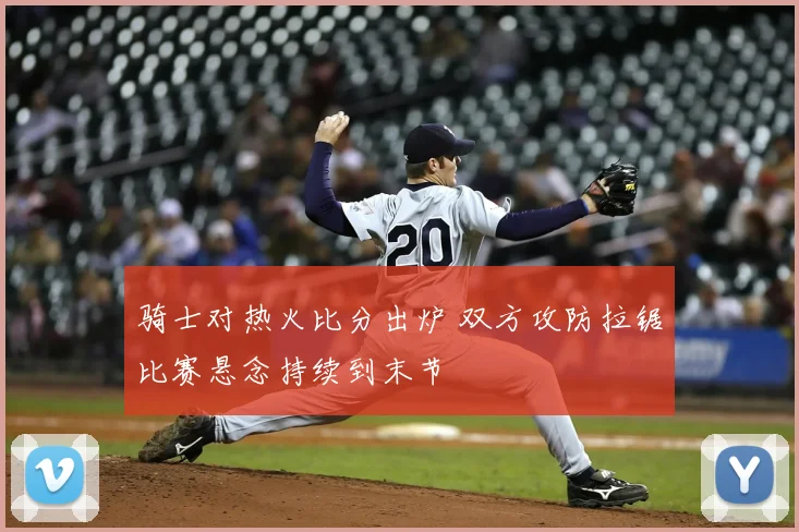 骑士对热火比分出炉 双方攻防拉锯比赛悬念持续到末节